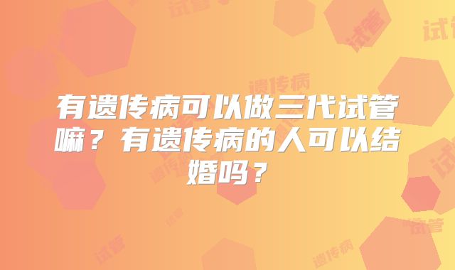 有遗传病可以做三代试管嘛?有遗传病的人可以结婚吗?