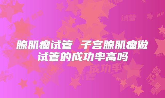 腺肌瘤试管 子宫腺肌瘤做试管的成功率高吗
