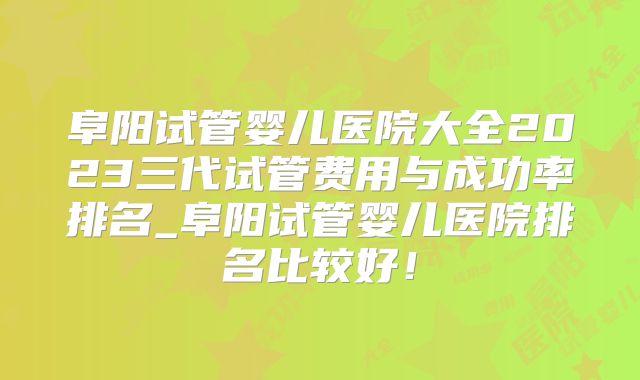 阜阳试管婴儿医院大全2023三代试管费用与成功率排名_阜阳试管婴儿医院排名比较好！