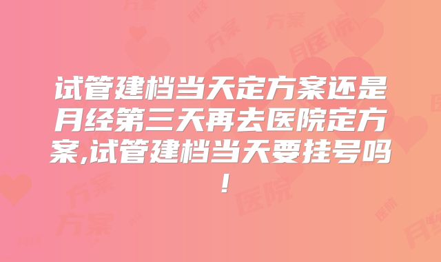 试管建档当天定方案还是月经第三天再去医院定方案,试管建档当天要挂号吗！