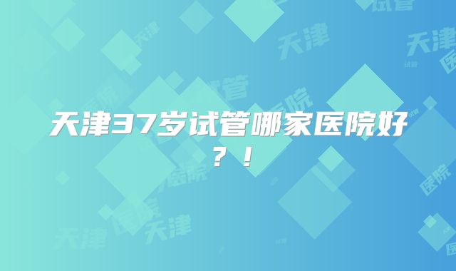 天津37岁试管哪家医院好？!