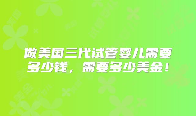 做美国三代试管婴儿需要多少钱,需要多少美金!