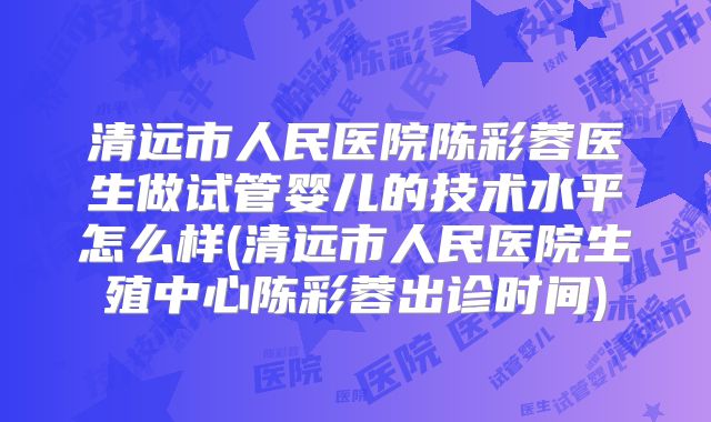 清远市人民医院陈彩蓉医生做试管婴儿的技术水平怎么样(清远市人民医院生殖中心陈彩蓉出诊时间)