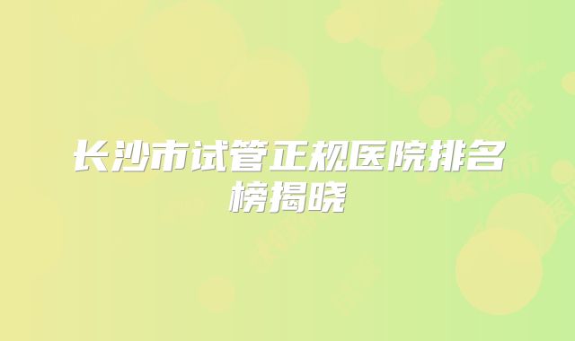 长沙市试管正规医院排名榜揭晓
