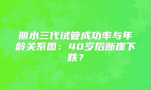 丽水三代试管成功率与年龄关系图：40岁后断崖下跌？