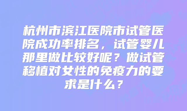 杭州市滨江医院市试管医院成功率排名，试管婴儿那里做比较好呢？做试管移植对女性的免疫力的要求是什么？