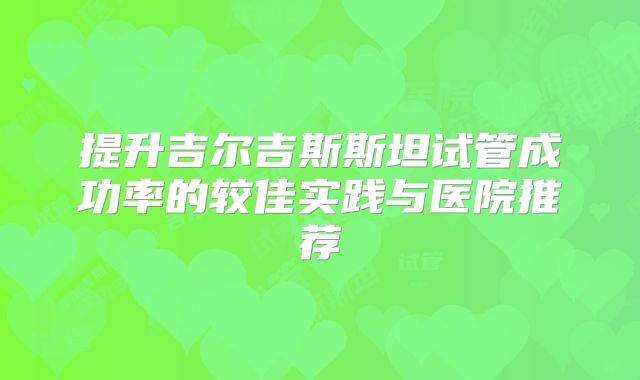 提升吉尔吉斯斯坦试管成功率的较佳实践与医院推荐