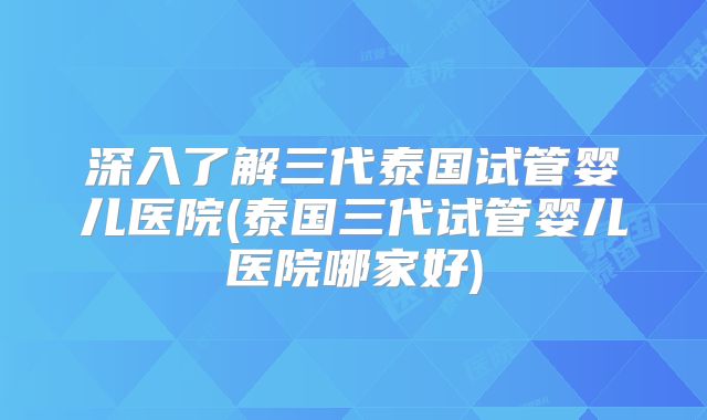 深入了解三代泰国试管婴儿医院(泰国三代试管婴儿医院哪家好)