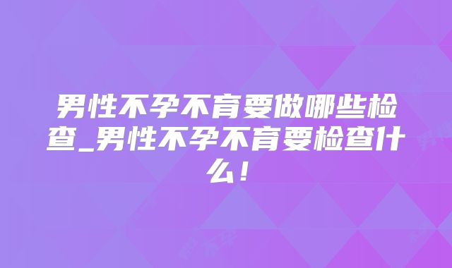 男性不孕不育要做哪些检查_男性不孕不育要检查什么！