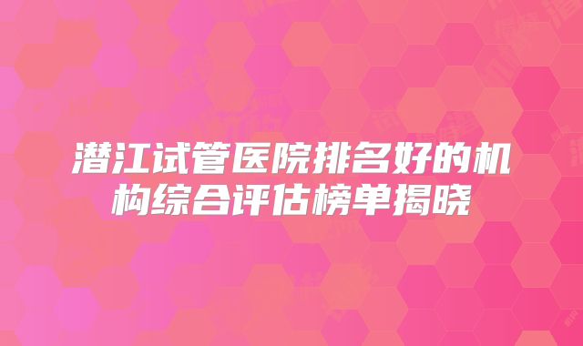 潜江试管医院排名好的机构综合评估榜单揭晓