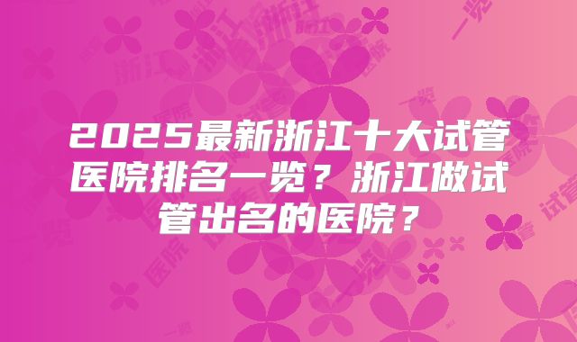 2025最新浙江十大试管医院排名一览?浙江做试管出名的医院?