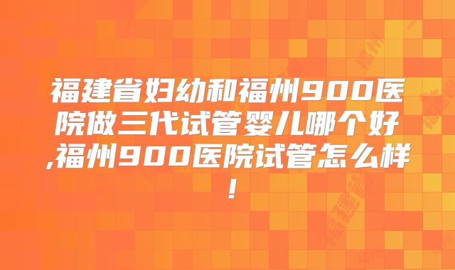 福建省妇幼和福州900医院做三代试管婴儿哪个好,福州900医院试管怎么样!