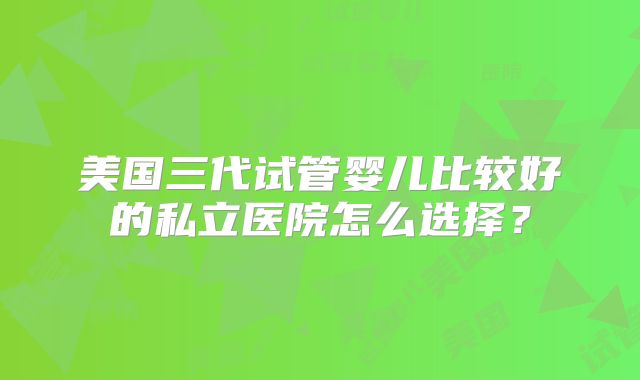 美国三代试管婴儿比较好的私立医院怎么选择？