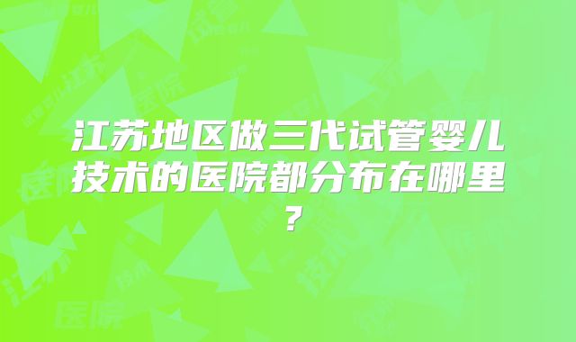 江苏地区做三代试管婴儿技术的医院都分布在哪里？