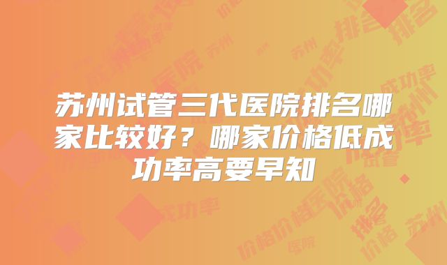 苏州试管三代医院排名哪家比较好？哪家价格低成功率高要早知