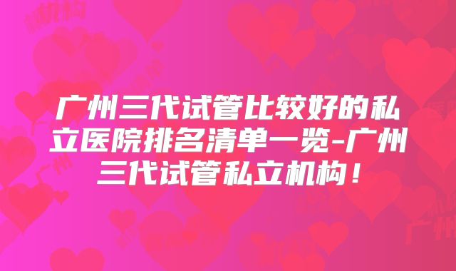 广州三代试管比较好的私立医院排名清单一览-广州三代试管私立机构！