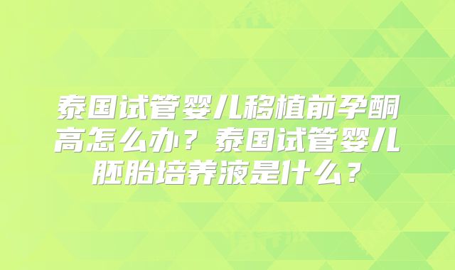 泰国试管婴儿移植前孕酮高怎么办？泰国试管婴儿胚胎培养液是什么？