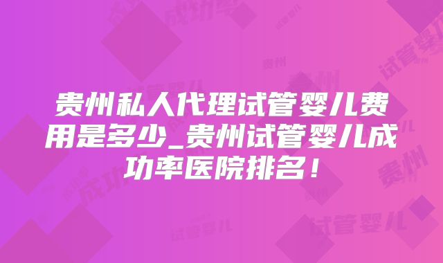 贵州私人代理试管婴儿费用是多少_贵州试管婴儿成功率医院排名！
