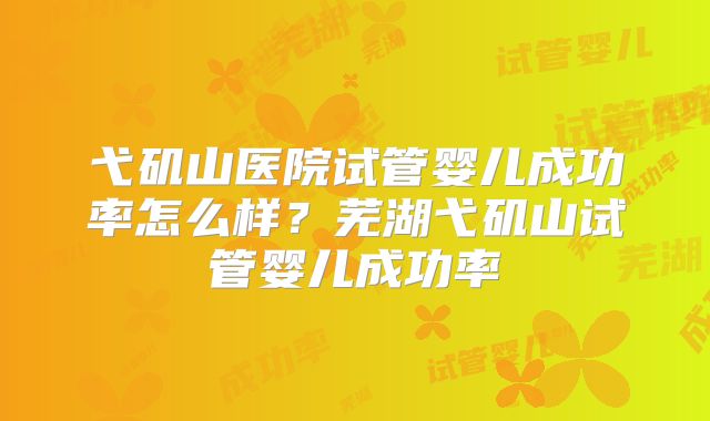 弋矶山医院试管婴儿成功率怎么样？芜湖弋矶山试管婴儿成功率