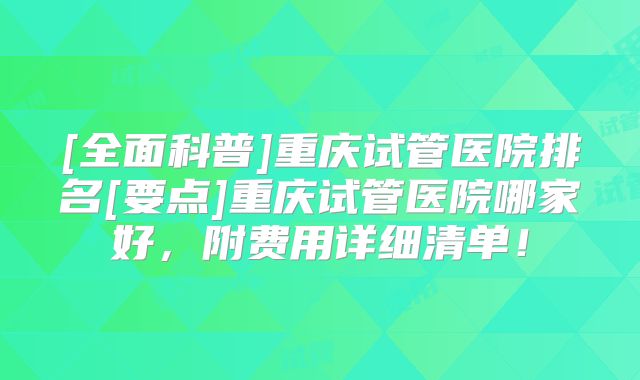 [全面科普]重庆试管医院排名[要点]重庆试管医院哪家好，附费用详细清单！