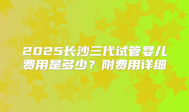 2025长沙三代试管婴儿费用是多少？附费用详细