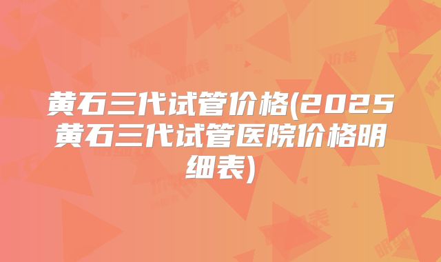 黄石三代试管价格(2025黄石三代试管医院价格明细表)