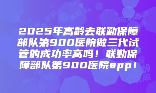 2025年高龄去联勤保障部队第900医院做三代试管的成功率高吗！联勤保障部队第900医院app！