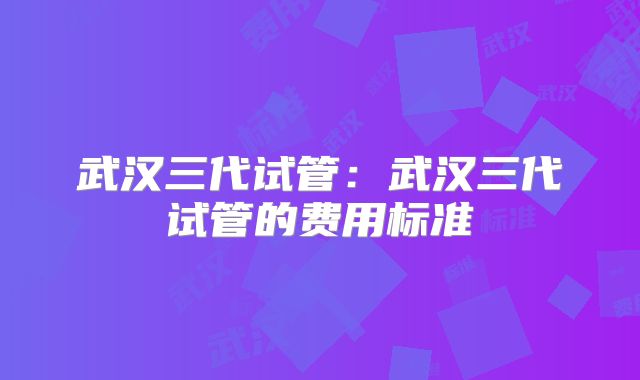 武汉三代试管：武汉三代试管的费用标准