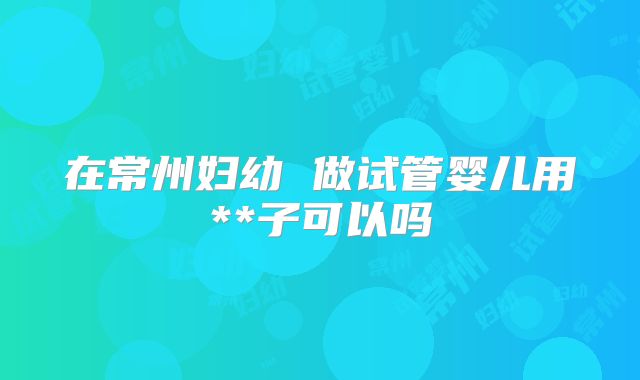 在常州妇幼 做试管婴儿用**子可以吗