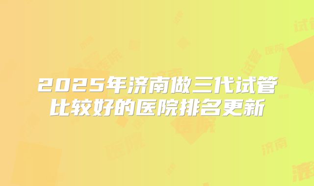 2025年济南做三代试管比较好的医院排名更新