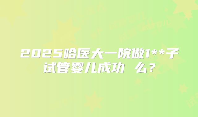 2025哈医大一院做1**子试管婴儿成功 么？