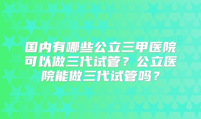 国内有哪些公立三甲医院可以做三代试管？公立医院能做三代试管吗？