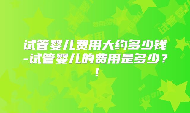 试管婴儿费用大约多少钱-试管婴儿的费用是多少?!