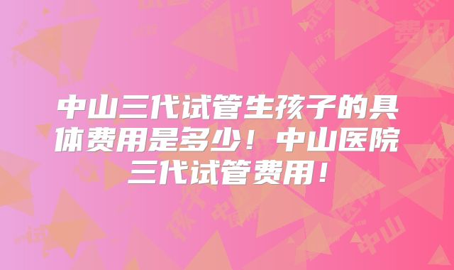 中山三代试管生孩子的具体费用是多少!中山医院三代试管费用!