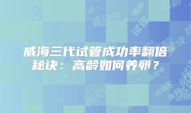 威海三代试管成功率翻倍秘诀：高龄如何养卵？
