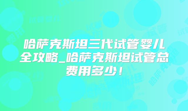 哈萨克斯坦三代试管婴儿全攻略_哈萨克斯坦试管总费用多少！