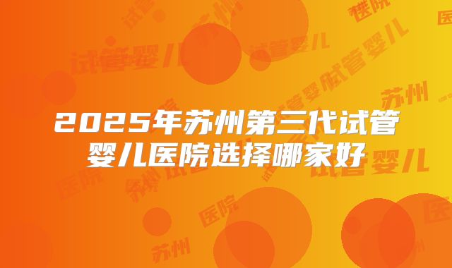 2025年苏州第三代试管婴儿医院选择哪家好