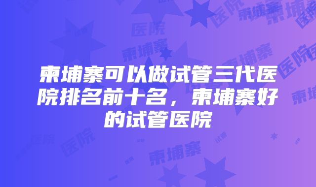 柬埔寨可以做试管三代医院排名前十名，柬埔寨好的试管医院