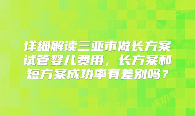 详细解读三亚市做长方案试管婴儿费用,长方案和短方案成功率有差别吗?