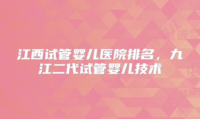 江西试管婴儿医院排名,九江二代试管婴儿技术