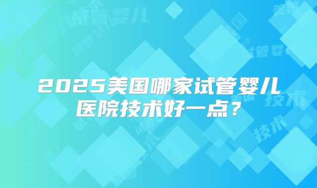 2025美国哪家试管婴儿医院技术好一点？