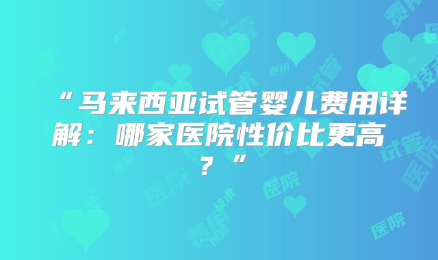 “马来西亚试管婴儿费用详解：哪家医院性价比更高？”