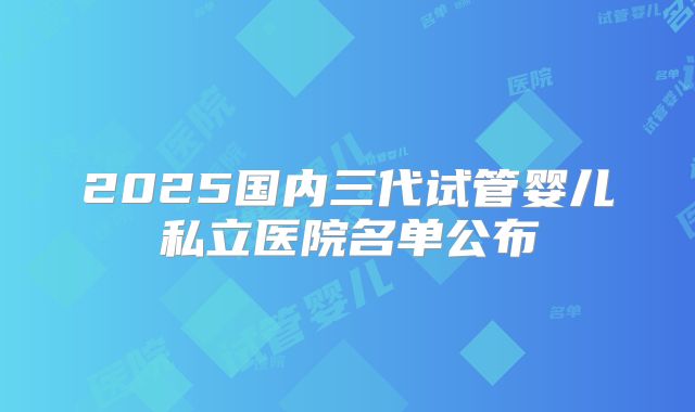 2025国内三代试管婴儿私立医院名单公布