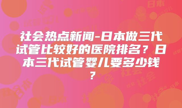 社会热点新闻-日本做三代试管比较好的医院排名？日本三代试管婴儿要多少钱？
