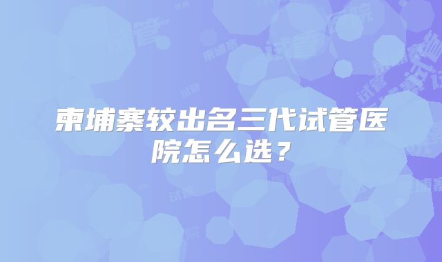 柬埔寨较出名三代试管医院怎么选？