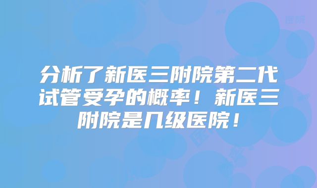 分析了新医三附院第二代试管受孕的概率！新医三附院是几级医院！