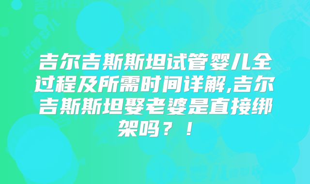 吉尔吉斯斯坦试管婴儿全过程及所需时间详解,吉尔吉斯斯坦娶老婆是直接绑架吗？！