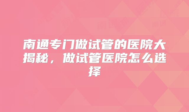 南通专门做试管的医院大揭秘，做试管医院怎么选择