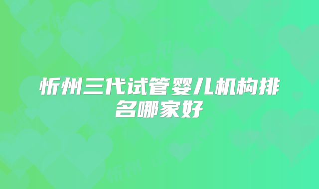 忻州三代试管婴儿机构排名哪家好