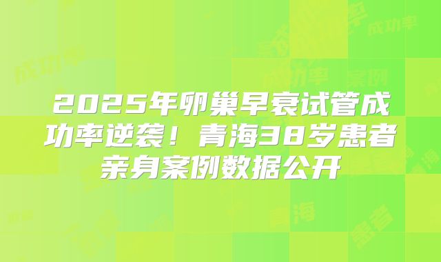 2025年卵巢早衰试管成功率逆袭!青海38岁患者亲身案例数据公开